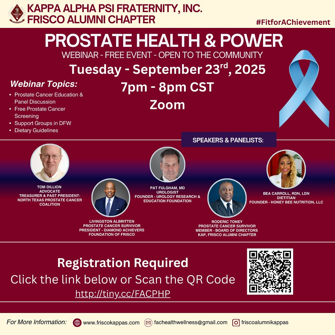 💙 Prostate Health & Power 💙
A free webinar dedicated to education, awareness, and community support.
📅 Tuesday, September 23rd, 2025
🕖 7:00 PM – 8:00 PM CST
📍 Zoom (Virtual Event)
Hosted by the Kappa Alpha Psi Fraternity, Inc. – Frisco Alumni Chapter
Join us for an empowering evening focused on prostate cancer awareness, prevention, and support. This event is open to the community and will feature leading experts, survivors, and advocates.
🔹 Topics Include:
• Prostate Cancer Education & Panel Discussion
• Free Prostate Cancer Screening Information
• Support Groups in DFW
• Dietary Guidelines for Better Health
🎤 Featured Speakers & Panelists:
✔️ Tom Dillon – Advocate & Treasurer, North Texas Prostate Cancer Coalition
✔️ Pat Fulgham, MD – Urologist & Founder, Urology Research & Education Foundation
✔️ Livingston Albritton – Survivor & President, Diamond Achievers Foundation of Frisco
✔️ Bea Carroll, RDN, LDN – Dietician & Founder, Honey Bee Nutrition, LLC
✔️ Roderic Toney – Survivor & Board of Directors Member, Frisco Alumni Chapter
👉 Registration Required: http://tiny.cc/FACPHP
(or scan the QR code in the flyer)
Let’s raise awareness, support one another, and take charge of our health. 💪🏽 #FitforAchievement #ProstateHealth #CommunityWellness #FriscoKappas